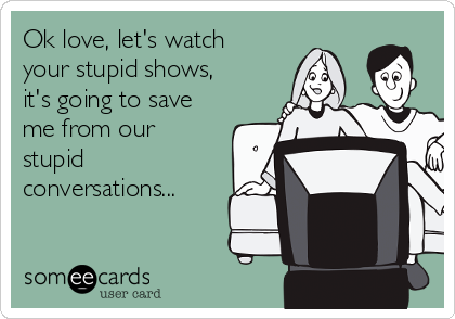 Ok love, let's watch
your stupid shows,
it's going to save
me from our
stupid
conversations...