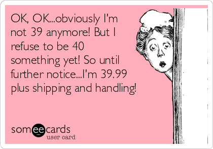 OK, OK...obviously I'm
not 39 anymore! But I
refuse to be 40
something yet! So until
further notice...I'm 39.99
plus shipping and handling!