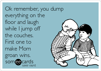 Ok remember, you dump
everything on the
floor and laugh
while I jump off
the couches. 
First one to
make Mom
groan wins.