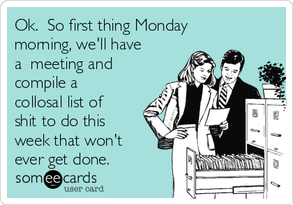 Ok.  So first thing Monday
morning, we'll have
a  meeting and
compile a
collosal list of
shit to do this
week that won't
ever get done.