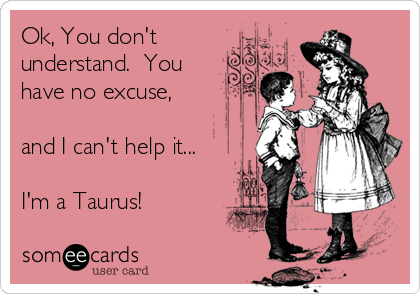 Ok, You don't
understand.  You
have no excuse,

and I can't help it...

I'm a Taurus!