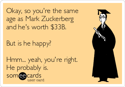 Okay, so you're the same
age as Mark Zuckerberg
and he's worth $33B.

But is he happy?

Hmm... yeah, you're right.
He probably is.