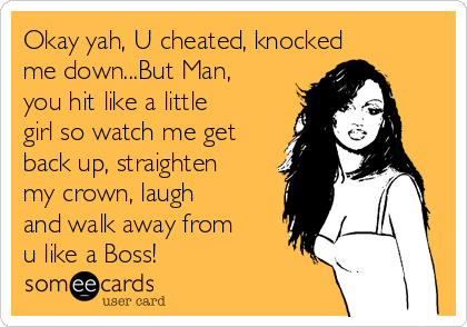 Okay yah, U cheated, knocked
me down...But Man,
you hit like a little
girl so watch me get
back up, straighten
my crown, laugh
and walk away from
u like a Boss!