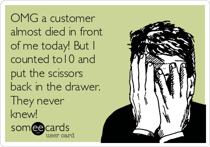 OMG a customer
almost died in front
of me today! But I
counted to10 and
put the scissors
back in the drawer.
They never
knew!