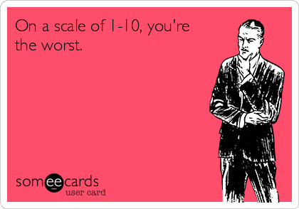 On a scale of 1-10, you're
the worst.