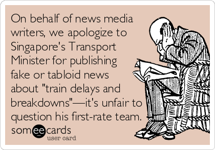 On behalf of news media
writers, we apologize to
Singapore's Transport
Minister for publishing
fake or tabloid news
about "train delays and
breakdowns"—it's unfair to
question his first-rate team.