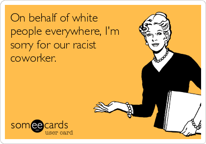 On behalf of white
people everywhere, I'm
sorry for our racist
coworker.