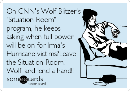 On CNN's Wolf Blitzer's
"Situation Room"
program, he keeps
asking when full power
will be on for Irma's
Hurricane victims?Leave
the Situation Room, 
Wolf, and lend a hand!!