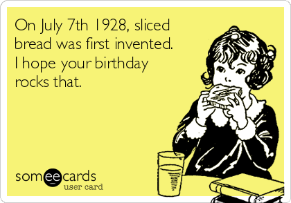 On July 7th 1928, sliced
bread was first invented.
I hope your birthday
rocks that.