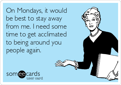 On Mondays, it would
be best to stay away
from me. I need some
time to get acclimated
to being around you
people again.