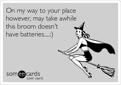 On my way to your place
however, may take awhile
this broom doesn't
have batteries.....:)