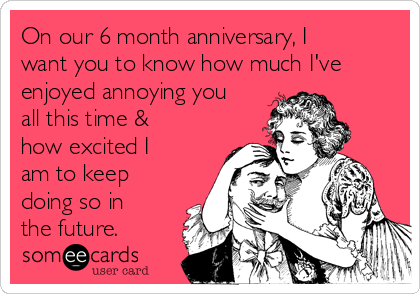 On our 6 month anniversary, I
want you to know how much I've
enjoyed annoying you
all this time &
how excited I
am to keep
doing so in
the future.