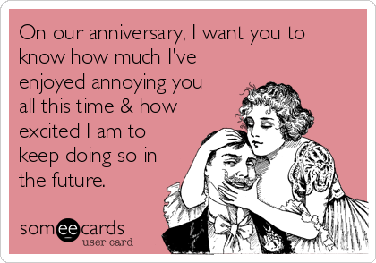 On our anniversary, I want you to
know how much I've
enjoyed annoying you 
all this time & how
excited I am to
keep doing so in
the future.