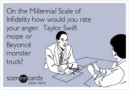 On the Millennial Scale of
Infidelity how would you rate
your anger:  Taylor Swift
mope or
Beyoncé
monster
truck?