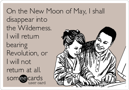 On the New Moon of May, I shall
disappear into
the Wilderness. 
I will return
bearing
Revolution, or
I will not
return at all.