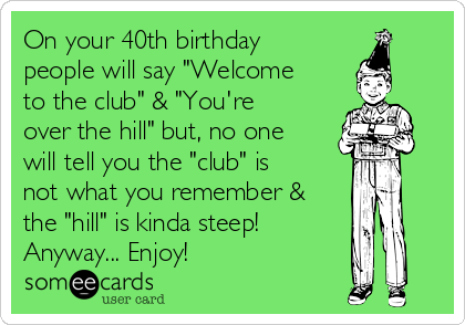 On your 40th birthday
people will say "Welcome
to the club" & "You're
over the hill" but, no one
will tell you the "club" is
not what you remember &
the "hill" is kinda steep!
Anyway... Enjoy!