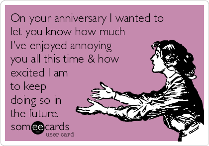 On your anniversary I wanted to
let you know how much
I've enjoyed annoying
you all this time & how
excited I am
to keep
doing so in
the future.