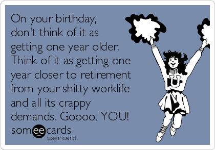 On your birthday,
don't think of it as
getting one year older.
Think of it as getting one
year closer to retirement
from your shitty worklife
and all its crappy
demands. Goooo, YOU!