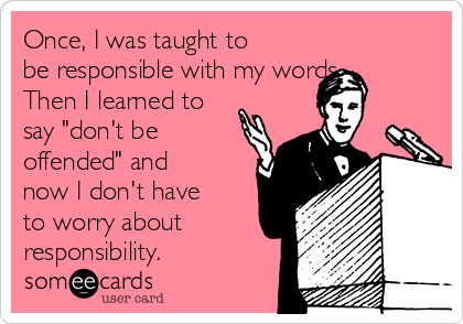 Once, I was taught to
be responsible with my words.
Then I learned to
say "don't be
offended" and
now I don't have
to worry about
responsibility.