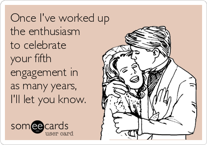 Once I've worked up
the enthusiasm
to celebrate
your fifth
engagement in
as many years,
I'll let you know.