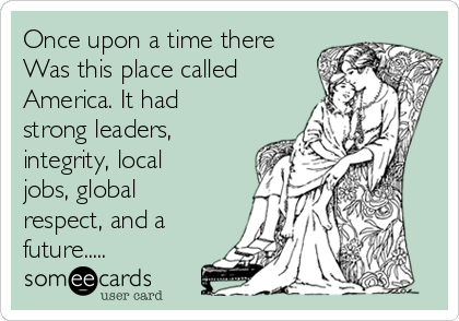 Once upon a time there
Was this place called
America. It had
strong leaders,
integrity, local
jobs, global
respect, and a
future.....