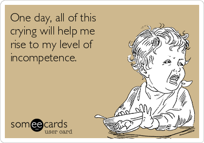 One day, all of this
crying will help me
rise to my level of 
incompetence.