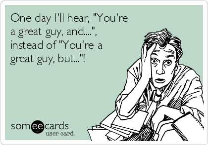 One day I'll hear, "You're
a great guy, and....",
instead of "You're a
great guy, but..."!