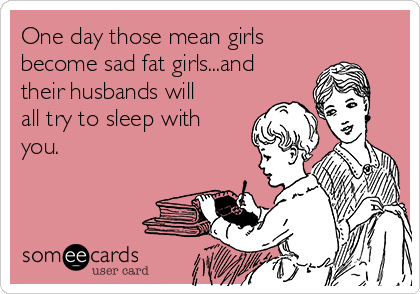 One day those mean girls
become sad fat girls...and
their husbands will
all try to sleep with
you.