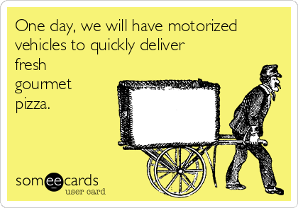 One day, we will have motorized
vehicles to quickly deliver
fresh
gourmet
pizza.