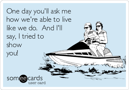 One day you'll ask me
how we're able to live
like we do.  And I'll
say, I tried to
show
you!