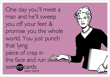 One day you'll meet a
man and he'll sweep
you off your feet &
promise you the whole
world. You just punch
that lying
piece of crap in
the face and run sweetie!!