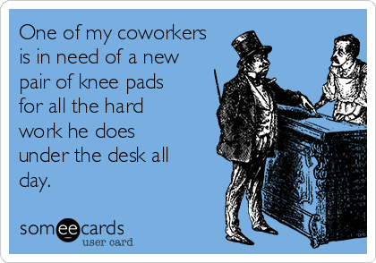 One of my coworkers
is in need of a new
pair of knee pads
for all the hard
work he does
under the desk all
day.