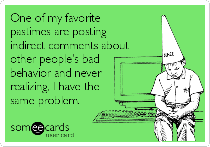 One of my favorite
pastimes are posting
indirect comments about
other people's bad
behavior and never
realizing, I have the
same problem.