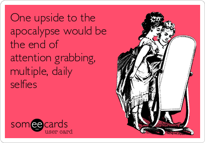 One upside to the
apocalypse would be
the end of
attention grabbing,
multiple, daily
selfies