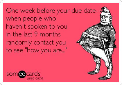 One week before your due date-
when people who
haven't spoken to you
in the last 9 months
randomly contact you
to see "how you are..."