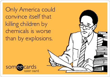 Only America could
convince itself that
killing children by
chemicals is worse
than by explosions.