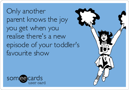 Only another
parent knows the joy
you get when you
realise there's a new
episode of your toddler's
favourite show