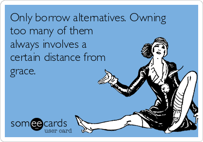 Only borrow alternatives. Owning
too many of them
always involves a
certain distance from
grace. 