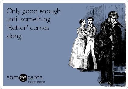 Only good enough
until something
"Better" comes
along. 