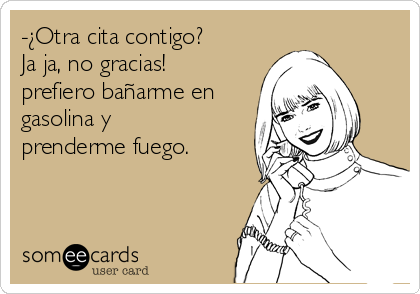 -¿Otra cita contigo?
Ja ja, no gracias!
prefiero bañarme en
gasolina y
prenderme fuego. 