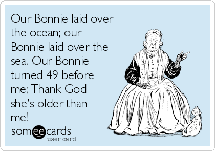 Our Bonnie laid over
the ocean; our
Bonnie laid over the
sea. Our Bonnie
turned 49 before
me; Thank God
she's older than
me! 