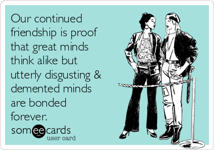 Our continued
friendship is proof
that great minds
think alike but
utterly disgusting &
demented minds
are bonded
forever.