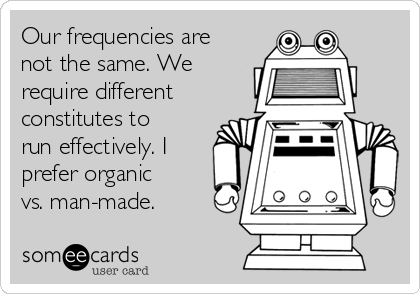 Our frequencies are
not the same. We
require different
constitutes to
run effectively. I
prefer organic
vs. man-made.