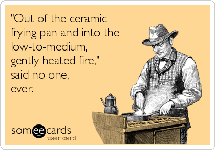 "Out of the ceramic
frying pan and into the
low-to-medium,
gently heated fire,"
said no one,
ever.