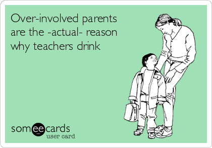 Over-involved parents
are the -actual- reason
why teachers drink