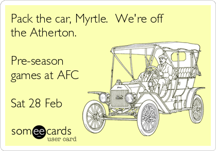 Pack the car, Myrtle.  We're off
the Atherton.

Pre-season
games at AFC
 
Sat 28 Feb