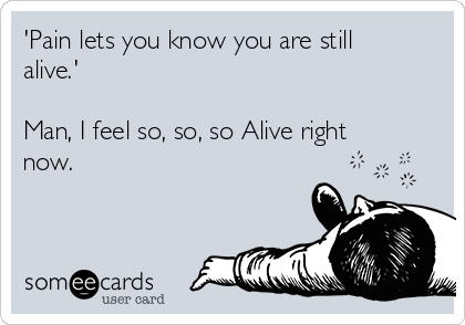 'Pain lets you know you are still
alive.'

Man, I feel so, so, so Alive right
now.