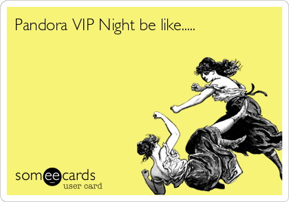 Pandora VIP Night be like.....