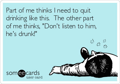 Part of me thinks I need to quit
drinking like this.  The other part
of me thinks, "Don't listen to him,
he's drunk!"