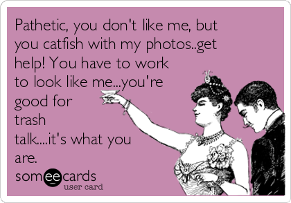 Pathetic, you don't like me, but
you catfish with my photos..get
help! You have to work
to look like me...you're
good for
trash
talk....it's what you
are.